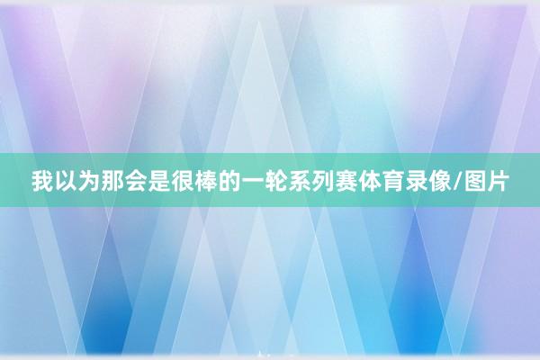 我以为那会是很棒的一轮系列赛体育录像/图片