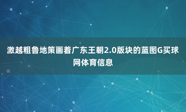 激越粗鲁地策画着广东王朝2.0版块的蓝图G买球网体育信息