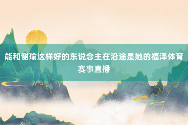 能和谢瑜这样好的东说念主在沿途是她的福泽体育赛事直播