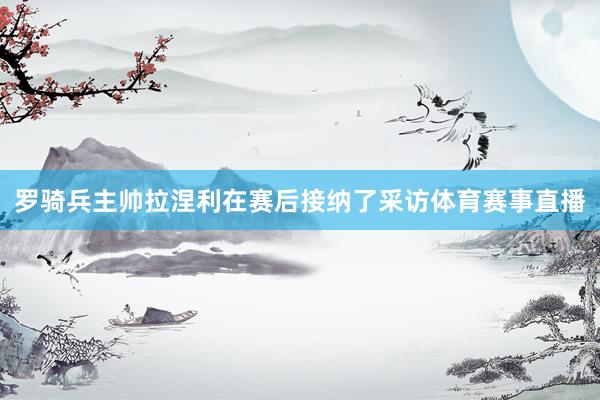罗骑兵主帅拉涅利在赛后接纳了采访体育赛事直播