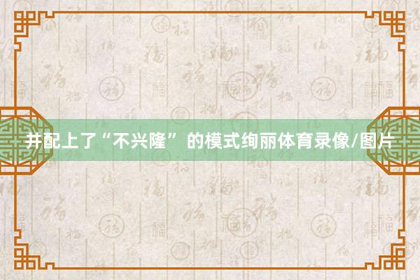 并配上了“不兴隆” 的模式绚丽体育录像/图片