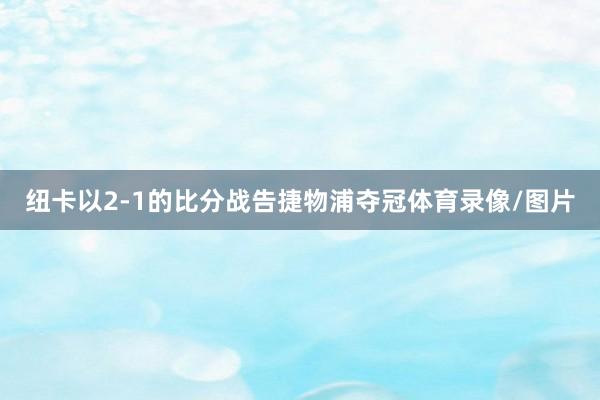 纽卡以2-1的比分战告捷物浦夺冠体育录像/图片