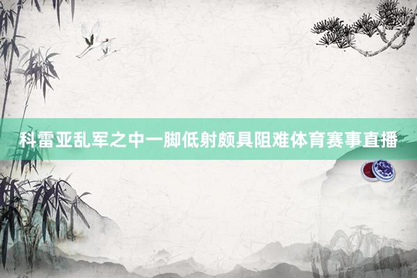 科雷亚乱军之中一脚低射颇具阻难体育赛事直播