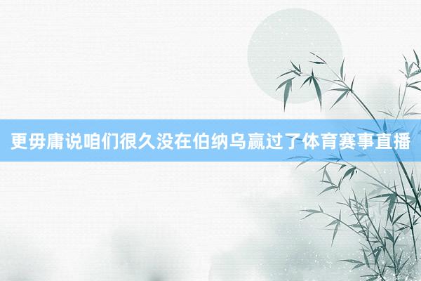 更毋庸说咱们很久没在伯纳乌赢过了体育赛事直播