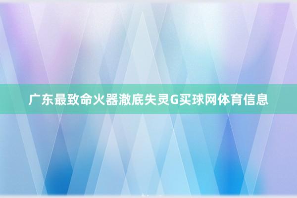 广东最致命火器澈底失灵G买球网体育信息