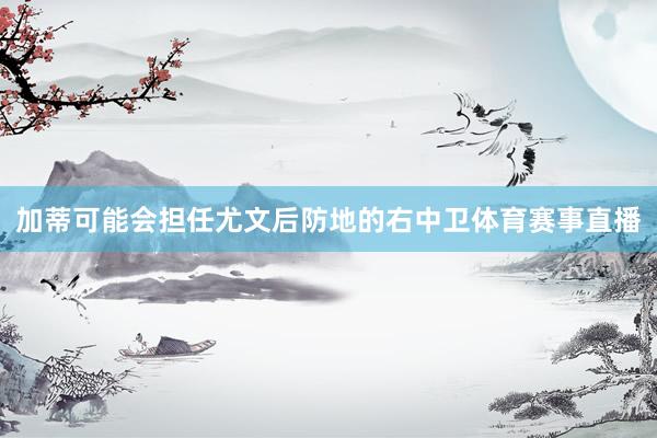 加蒂可能会担任尤文后防地的右中卫体育赛事直播