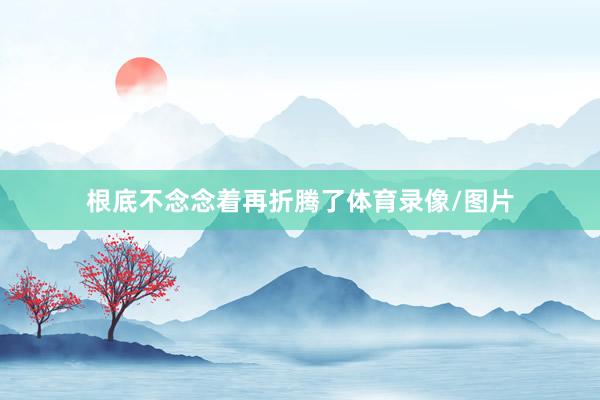 根底不念念着再折腾了体育录像/图片