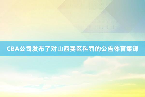 CBA公司发布了对山西赛区科罚的公告体育集锦
