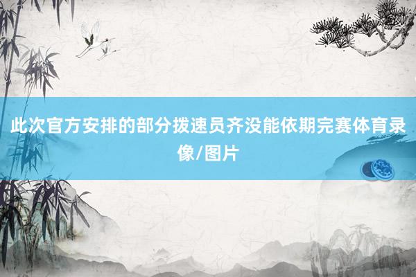 此次官方安排的部分拨速员齐没能依期完赛体育录像/图片