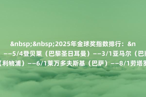 &nbsp;&nbsp;　　2025年金球奖指数排行：&nbsp;　　拉菲尼亚（巴萨）——5/4　　登贝莱（巴黎圣日耳曼）——3/1　　亚马尔（巴萨）——4/1　　萨拉赫（利物浦）——6/1　　莱万多夫斯基（巴萨）——8/1　　劳塔罗（国米）——12/1　　佩德里（巴萨）——12/1　　姆巴佩（皇马）——20/1　　赖斯（阿森纳）——25/1　　克瓦拉茨赫利亚（巴黎圣日耳曼）——50/1体育集锦