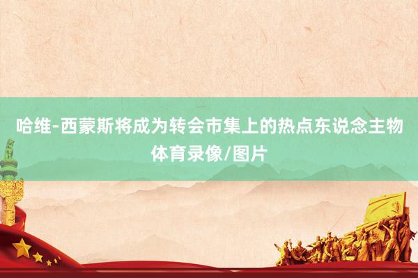 哈维-西蒙斯将成为转会市集上的热点东说念主物体育录像/图片