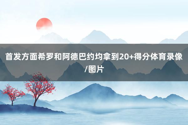 首发方面希罗和阿德巴约均拿到20+得分体育录像/图片