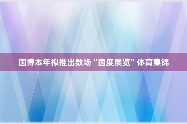 国博本年拟推出数场“国度展览”体育集锦
