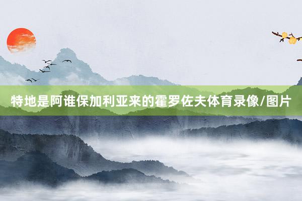 特地是阿谁保加利亚来的霍罗佐夫体育录像/图片