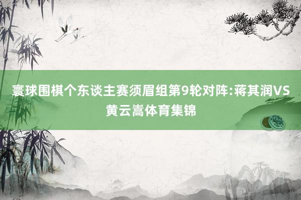 寰球围棋个东谈主赛须眉组第9轮对阵:蒋其润VS黄云嵩体育集锦