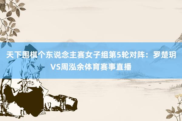 天下围棋个东说念主赛女子组第5轮对阵：罗楚玥VS周泓余体育赛事直播