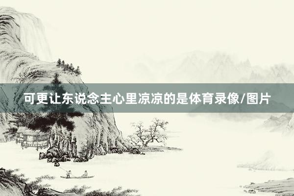 可更让东说念主心里凉凉的是体育录像/图片