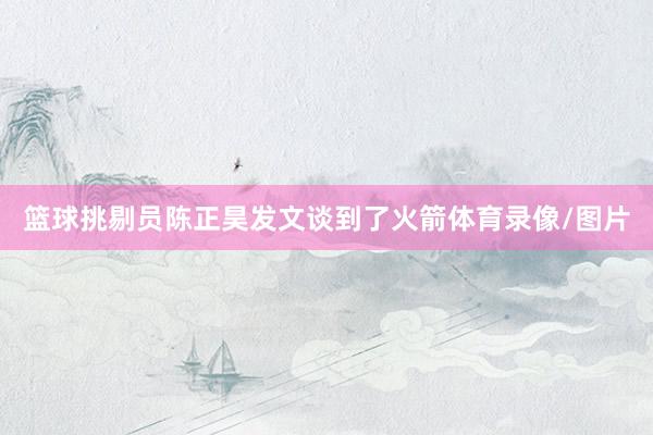 篮球挑剔员陈正昊发文谈到了火箭体育录像/图片