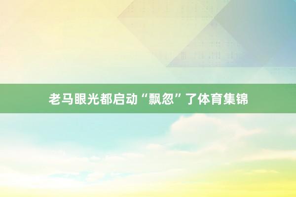 老马眼光都启动“飘忽”了体育集锦