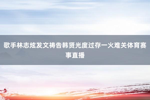 歌手林志炫发文祷告韩贤光度过存一火难关体育赛事直播