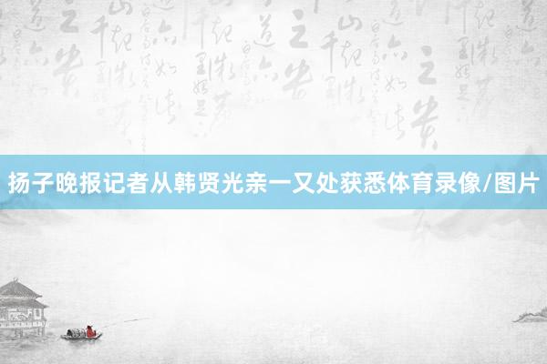扬子晚报记者从韩贤光亲一又处获悉体育录像/图片