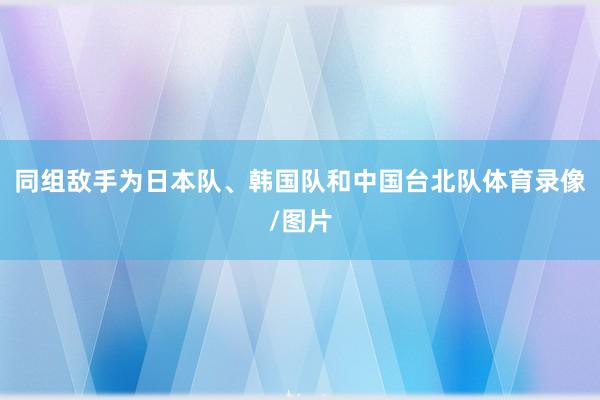 同组敌手为日本队、韩国队和中国台北队体育录像/图片