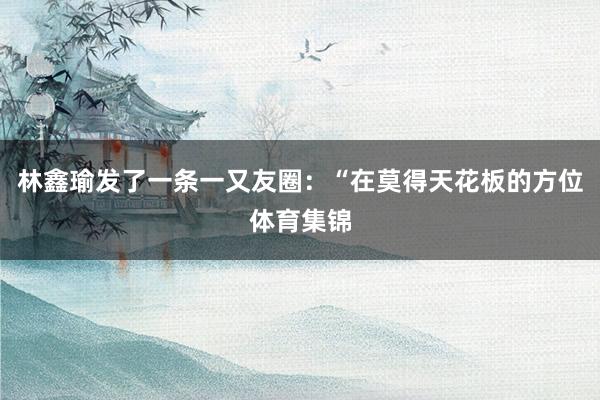 林鑫瑜发了一条一又友圈：“在莫得天花板的方位体育集锦