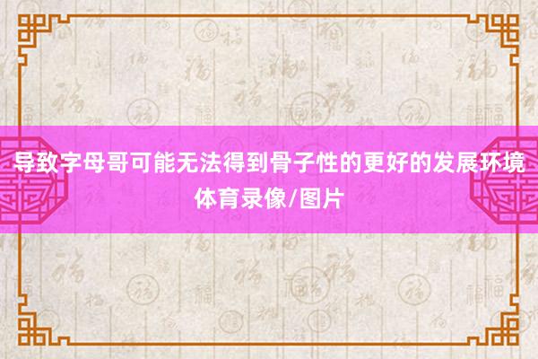 导致字母哥可能无法得到骨子性的更好的发展环境体育录像/图片