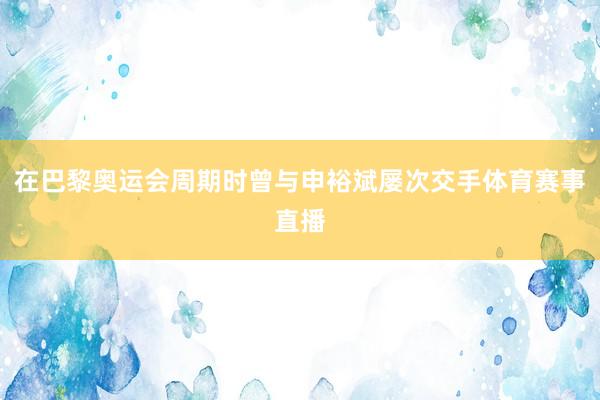 在巴黎奥运会周期时曾与申裕斌屡次交手体育赛事直播