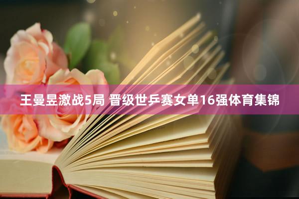 王曼昱激战5局 晋级世乒赛女单16强体育集锦
