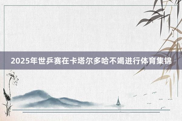 2025年世乒赛在卡塔尔多哈不竭进行体育集锦