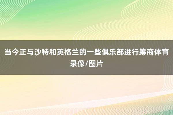 当今正与沙特和英格兰的一些俱乐部进行筹商体育录像/图片