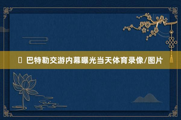 ‬巴特勒交游内幕曝光当天体育录像/图片