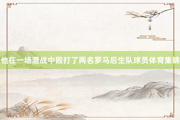 他在一场混战中殴打了两名罗马后生队球员体育集锦