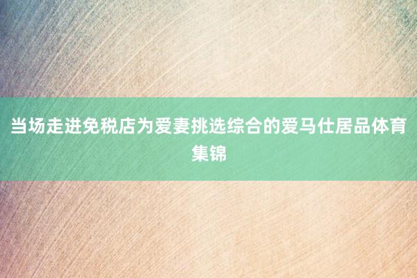 当场走进免税店为爱妻挑选综合的爱马仕居品体育集锦