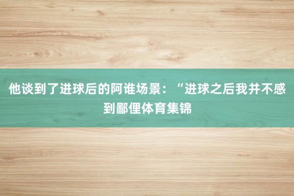 他谈到了进球后的阿谁场景：“进球之后我并不感到鄙俚体育集锦