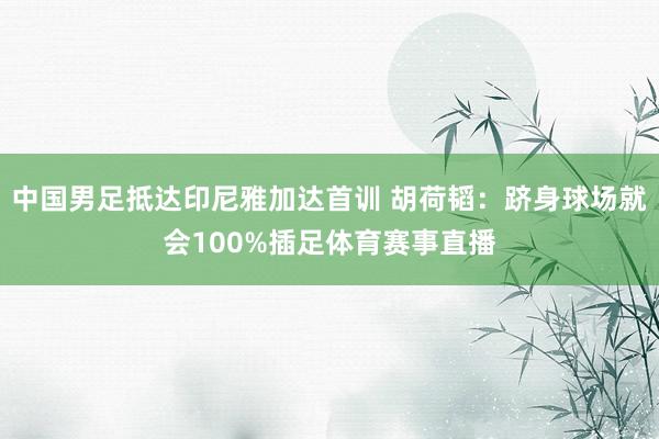中国男足抵达印尼雅加达首训 胡荷韬：跻身球场就会100%插足体育赛事直播