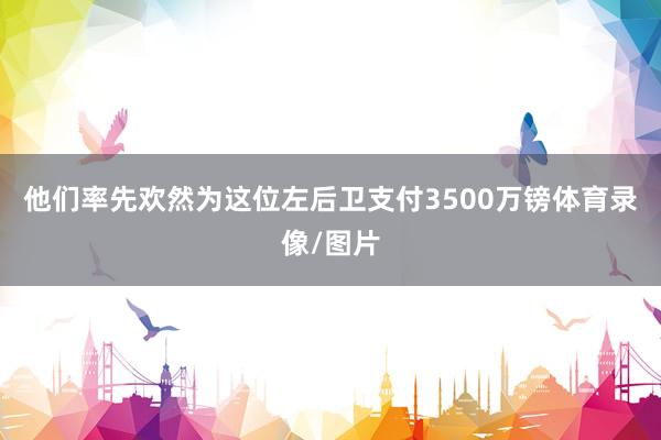 他们率先欢然为这位左后卫支付3500万镑体育录像/图片