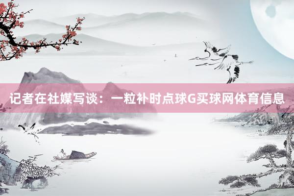 记者在社媒写谈：一粒补时点球G买球网体育信息