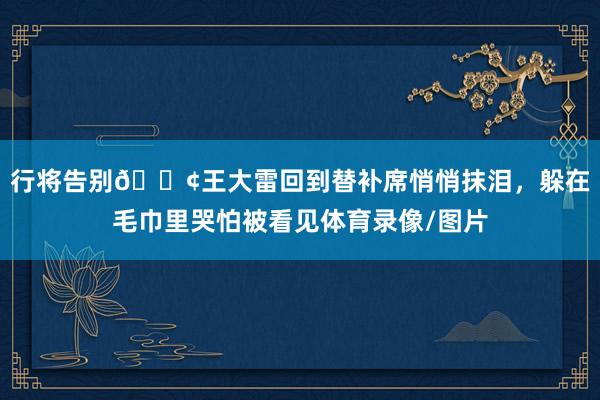 行将告别😢王大雷回到替补席悄悄抹泪，躲在毛巾里哭怕被看见体育录像/图片