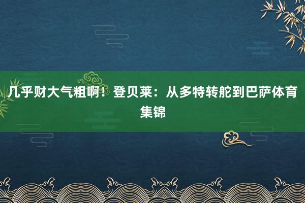 几乎财大气粗啊!登贝莱:从多特转舵到巴萨体育集锦