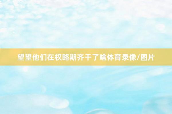 望望他们在权略期齐干了啥体育录像/图片