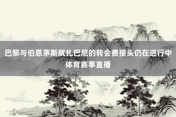 巴黎与伯恩茅斯就扎巴尼的转会费接头仍在进行中体育赛事直播