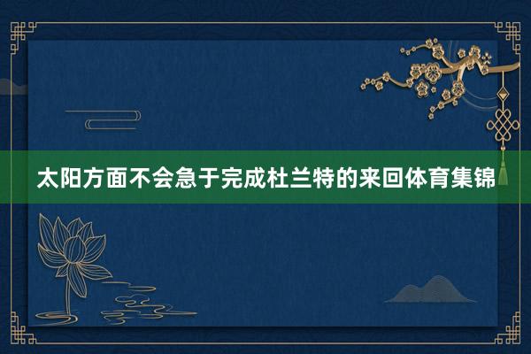 太阳方面不会急于完成杜兰特的来回体育集锦