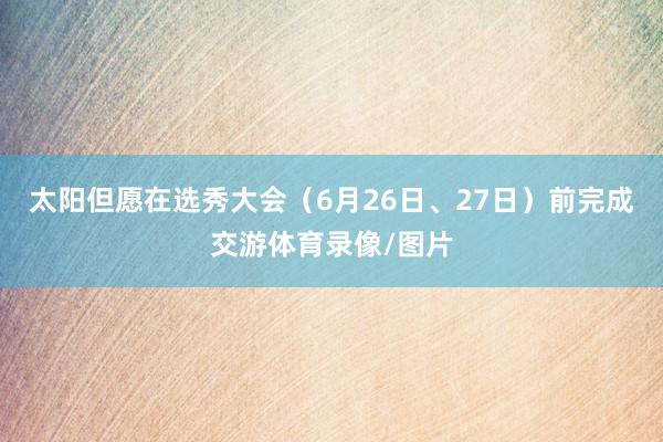 太阳但愿在选秀大会（6月26日、27日）前完成交游体育录像/图片