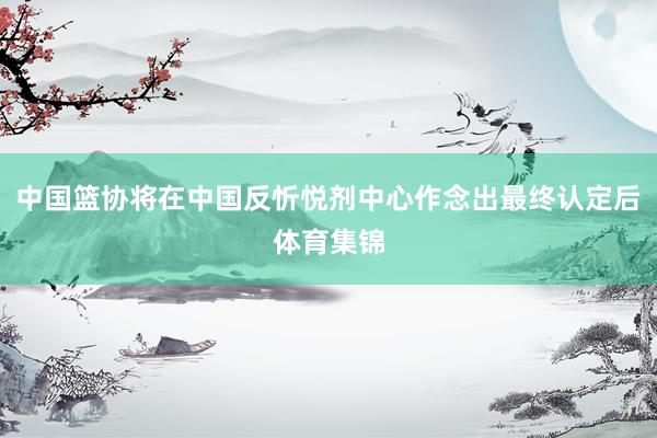 中国篮协将在中国反忻悦剂中心作念出最终认定后体育集锦