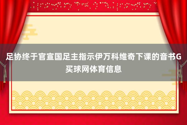 足协终于官宣国足主指示伊万科维奇下课的音书G买球网体育信息