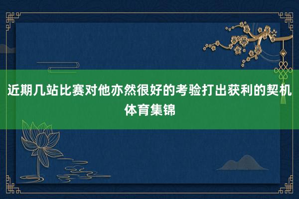 近期几站比赛对他亦然很好的考验打出获利的契机体育集锦