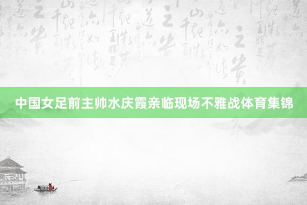中国女足前主帅水庆霞亲临现场不雅战体育集锦