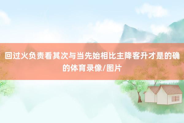 回过火负责看其次与当先始相比主降客升才是的确的体育录像/图片